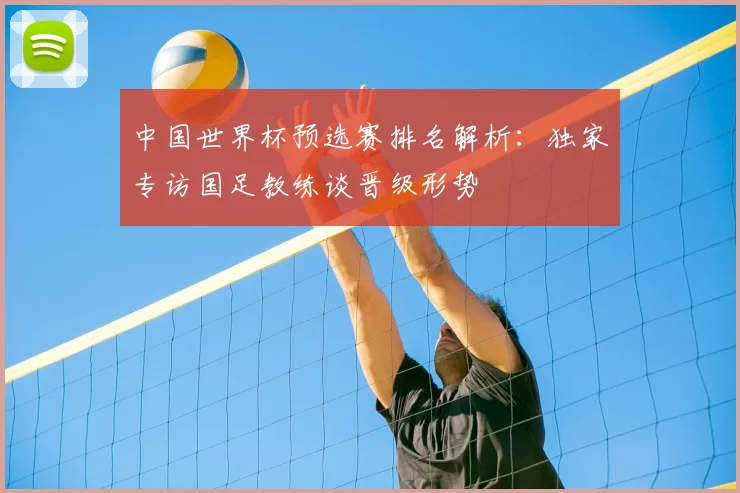 中国世界杯预选赛排名解析：独家专访国足教练谈晋级形势