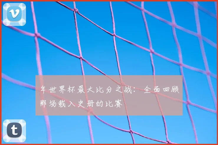 年世界杯最大比分之战:全面回顾那场载入史册的比赛
