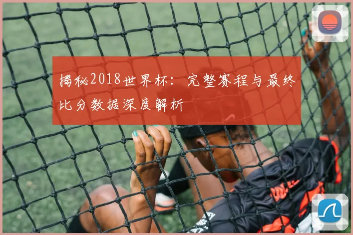 揭秘2018世界杯：完整赛程与最终比分数据深度解析