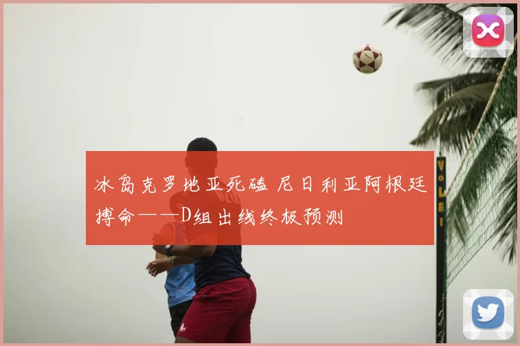 冰岛克罗地亚死磕 尼日利亚阿根廷搏命——D组出线终极预测