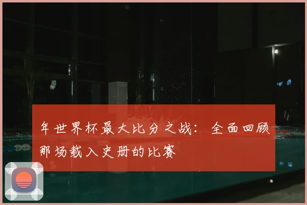 年世界杯最大比分之战:全面回顾那场载入史册的比赛