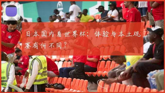 日本国内看世界杯:体验与本土观赛有何不同?