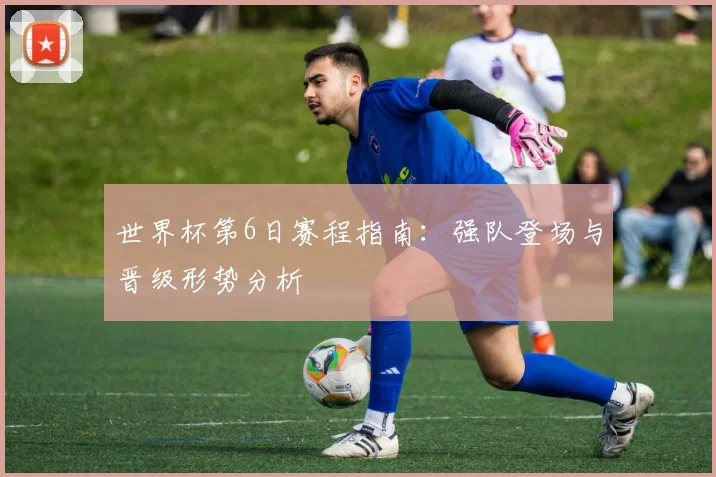 世界杯第6日赛程指南：强队登场与晋级形势分析