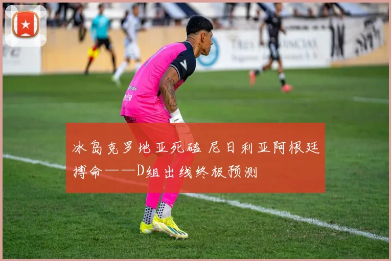冰岛克罗地亚死磕 尼日利亚阿根廷搏命——D组出线终极预测