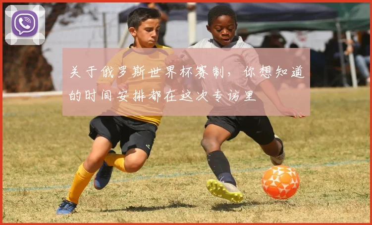 关于俄罗斯世界杯赛制，你想知道的时间安排都在这次专访里